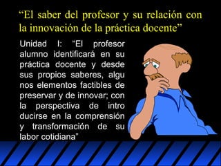 “El saber del profesor y su relación con
la innovación de la práctica docente”
Unidad I: “El profesor
alumno identificará en su
práctica docente y desde
sus propios saberes, algu
nos elementos factibles de
preservar y de innovar; con
la perspectiva de intro
ducirse en la comprensión
y transformación de su
labor cotidiana”

 