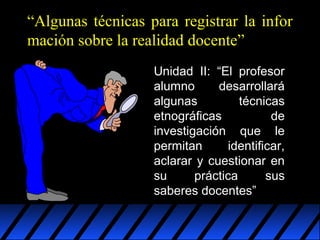 “Algunas técnicas para registrar la infor
mación sobre la realidad docente”
Unidad II: “El profesor
alumno
desarrollará
algunas
técnicas
etnográficas
de
investigación que le
permitan
identificar,
aclarar y cuestionar en
su
práctica
sus
saberes docentes”

 
