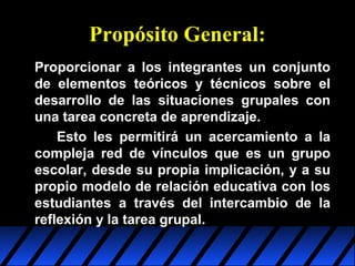 Propósito General:
Proporcionar a los integrantes un conjunto
de elementos teóricos y técnicos sobre el
desarrollo de las situaciones grupales con
una tarea concreta de aprendizaje.
Esto les permitirá un acercamiento a la
compleja red de vínculos que es un grupo
escolar, desde su propia implicación, y a su
propio modelo de relación educativa con los
estudiantes a través del intercambio de la
reflexión y la tarea grupal.

 