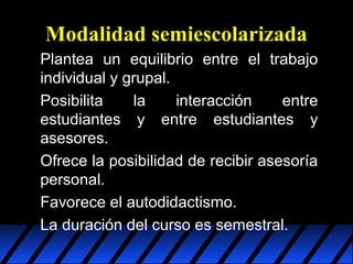 Modalidad semiescolarizada
Plantea un equilibrio entre el trabajo
individual y grupal.
Posibilita
la
interacción
entre
estudiantes y entre estudiantes y
asesores.
Ofrece la posibilidad de recibir asesoría
personal.
Favorece el autodidactismo.
La duración del curso es semestral.

 