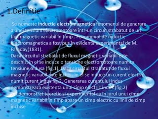 InductiaElectromagnetica Se numeste inductieelectromagnetica fenomenul de generare a uneitensiunielectromotoareîntr-un circuit strabatut de un flux magnetic variabilîntimp . Fenomenul de inductieelectromagnetica a fost pus înevidenta experimental de M. Faraday(1831).Dacacircuitulstrabatut de fluxul magnetic variabilestedeschis, în el se induce o tensiuneelectromotoarenumitatensiuneindusa (fig.1). Dacacircuitulstrabatut de fluxul magnetic variabilesteînchis , în el se induce un curent electric numitcurentindus fig.2. Generareacurentuluiindusdemonstreazaexistentaunuicîmp electric indus (fig.2) S-a demonstratteoreticsi experimental ca înjurulunuicîmp magnetic variabilîntimpapare un cîmp electric cu linii de cîmpînchise .1.Definitie Se numeste inductieelectromagnetica fenomenul de generare a uneitensiunielectromotoareîntr-un circuit strabatut de un flux magnetic variabilîntimp . Fenomenul de inductieelectromagnetica a fost pus înevidenta experimental de M. Faraday(1831).Dacacircuitulstrabatut de fluxul magnetic variabilestedeschis, în el se induce o tensiuneelectromotoarenumitatensiuneindusa (fig.1). Dacacircuitulstrabatut de fluxul magnetic variabilesteînchis , în el se induce un curent electric numitcurentindus fig.2. Generareacurentuluiindusdemonstreazaexistentaunuicîmp electric indus (fig.2) S-a demonstratteoreticsi experimental ca înjurulunuicîmp magnetic variabilîntimpapare un cîmp electric cu linii de cîmpînchise 