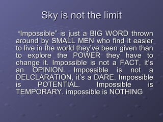 Sky is not the limit “ Impossible” is just a BIG WORD thrown around by SMALL MEN who find it easier to live in the world they’ve been given than to explore the POWER they have to change it. Impossible is not a FACT, it’s an OPINION. Impossible is not a DELCLARATION, it’s a DARE. Impossible is POTENTIAL. Impossible is TEMPORARY. impossible is NOTHING 