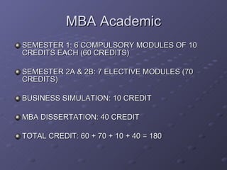 MBA Academic SEMESTER 1: 6 COMPULSORY MODULES OF 10 CREDITS EACH (60 CREDITS) SEMESTER 2A & 2B: 7 ELECTIVE MODULES (70 CREDITS) BUSINESS SIMULATION: 10 CREDIT MBA DISSERTATION: 40 CREDIT  TOTAL CREDIT: 60 + 70 + 10 + 40 = 180  