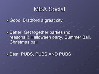 MBA Social Good: Bradford a great city Better: Get together parties (no reasons!!),Halloween party, Summer Ball, Christmas ball Best: PUBS, PUBS AND PUBS 