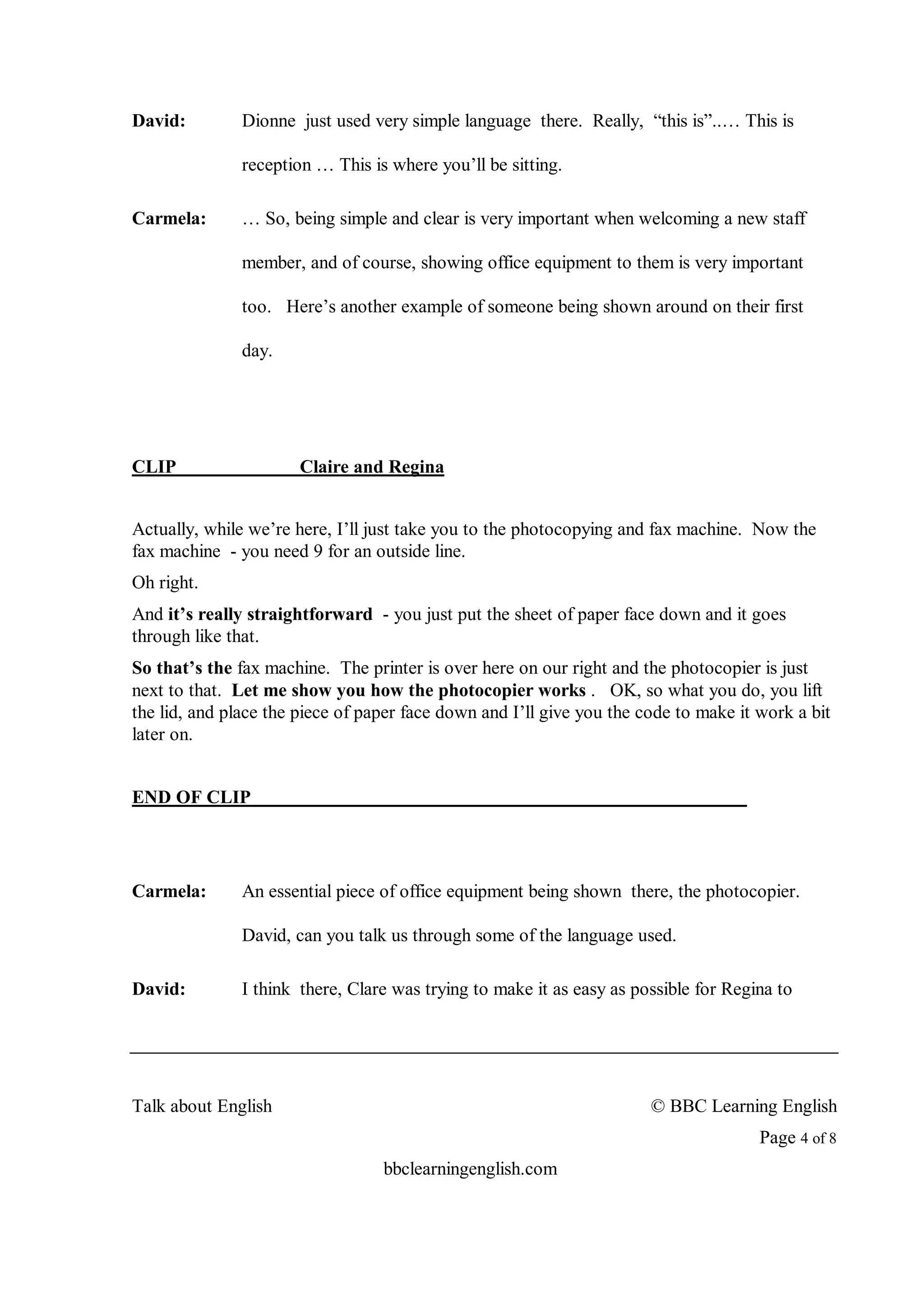 David:         Dionne just used very simple language there. Really, “this is”..… This is

               reception … This is where you’ll be sitting.

Carmela:       … So, being simple and clear is very important when welcoming a new staff

               member, and of course, showing office equipment to them is very important

               too. Here’s another example of someone being shown around on their first

               day.




CLIP                   Claire and Regina


Actually, while we’re here, I’ll just take you to the photocopying and fax machine. Now the
fax machine - you need 9 for an outside line.
Oh right.
And it’s really straightforward - you just put the sheet of paper face down and it goes
through like that.
So that’s the fax machine. The printer is over here on our right and the photocopier is just
next to that. Let me show you how the photocopier works . OK, so what you do, you lift
the lid, and place the piece of paper face down and I’ll give you the code to make it work a bit
later on.


END OF CLIP




Carmela:       An essential piece of office equipment being shown there, the photocopier.

               David, can you talk us through some of the language used.

David:         I think there, Clare was trying to make it as easy as possible for Regina to




Talk about English                                                     © BBC Learning English
                                                                                      Page 4 of 8
                                  bbclearningenglish.com
 