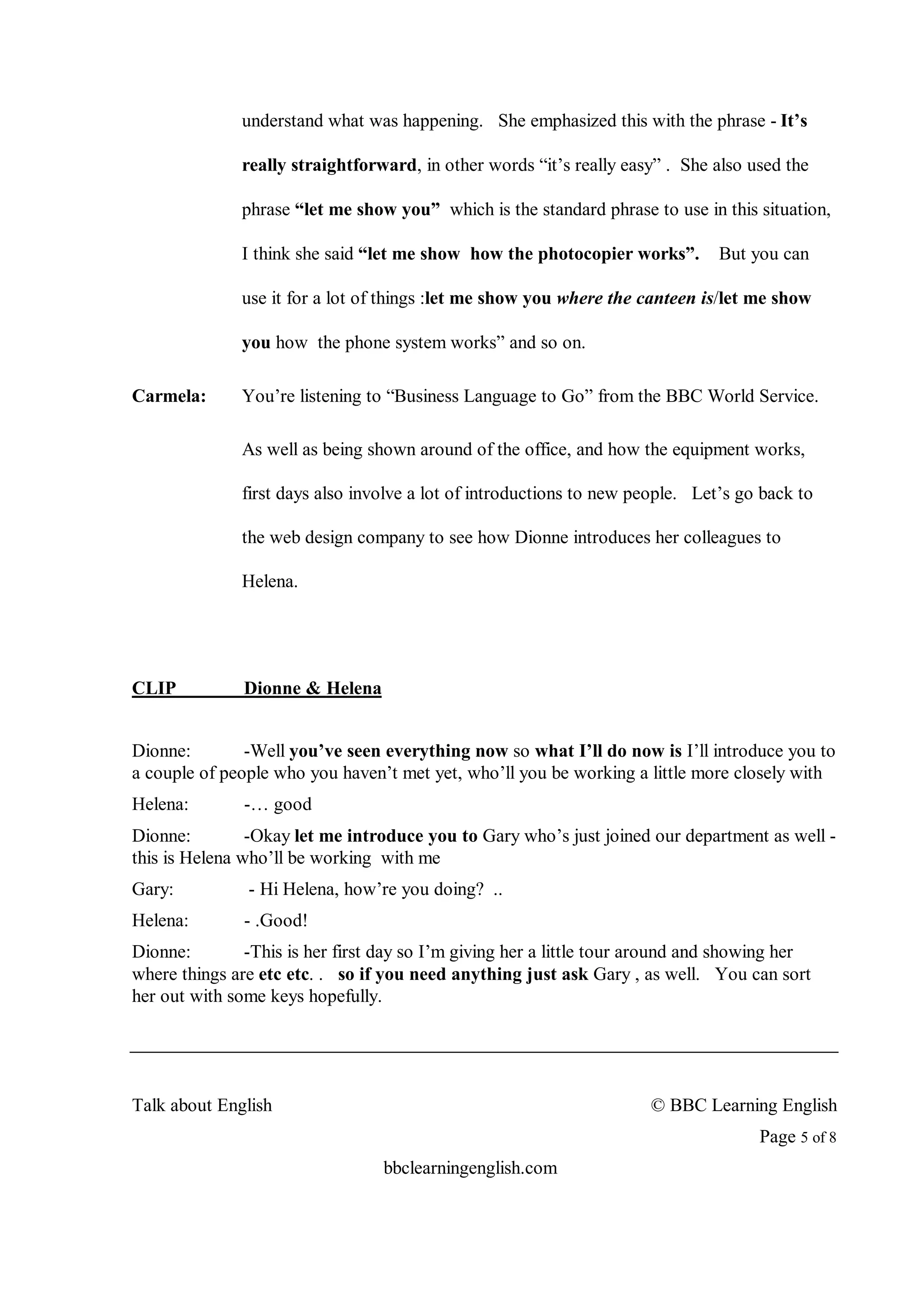 understand what was happening. She emphasized this with the phrase - It’s

              really straightforward, in other words “it’s really easy” . She also used the

              phrase “let me show you” which is the standard phrase to use in this situation,

              I think she said “let me show how the photocopier works”.        But you can

              use it for a lot of things :let me show you where the canteen is/let me show

              you how the phone system works” and so on.

Carmela:      You’re listening to “Business Language to Go” from the BBC World Service.

              As well as being shown around of the office, and how the equipment works,

              first days also involve a lot of introductions to new people. Let’s go back to

              the web design company to see how Dionne introduces her colleagues to

              Helena.




CLIP           Dionne & Helena


Dionne:        -Well you’ve seen everything now so what I’ll do now is I’ll introduce you to
a couple of people who you haven’t met yet, who’ll you be working a little more closely with
Helena:        -… good
Dionne:         -Okay let me introduce you to Gary who’s just joined our department as well -
this is Helena who’ll be working with me
Gary:          - Hi Helena, how’re you doing? ..
Helena:        - .Good!
Dionne:        -This is her first day so I’m giving her a little tour around and showing her
where things are etc etc. . so if you need anything just ask Gary , as well. You can sort
her out with some keys hopefully.




Talk about English                                                    © BBC Learning English
                                                                                     Page 5 of 8
                                  bbclearningenglish.com
 