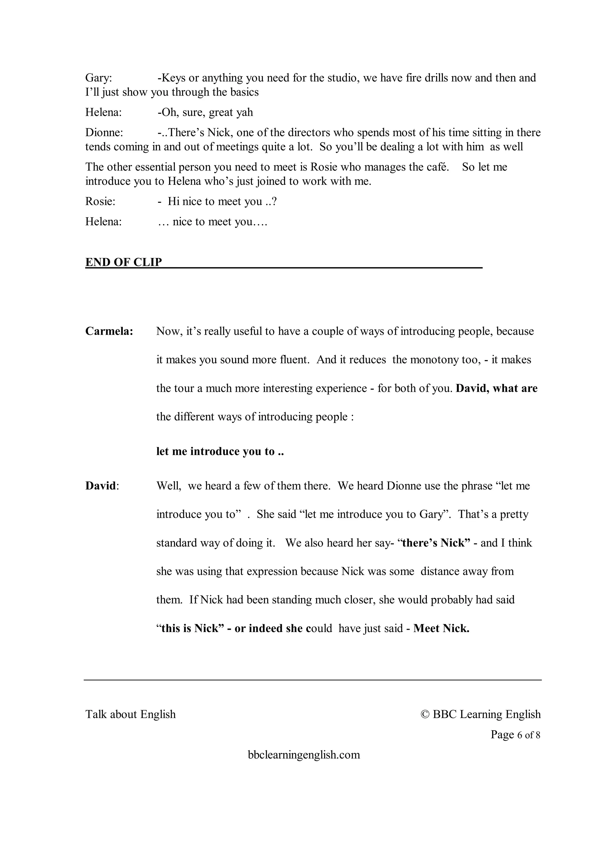 Gary:           -Keys or anything you need for the studio, we have fire drills now and then and
I’ll just show you through the basics
Helena:        -Oh, sure, great yah
Dionne:       -..There’s Nick, one of the directors who spends most of his time sitting in there
tends coming in and out of meetings quite a lot. So you’ll be dealing a lot with him as well
The other essential person you need to meet is Rosie who manages the café.     So let me
introduce you to Helena who’s just joined to work with me.
Rosie:         - Hi nice to meet you ..?
Helena:        … nice to meet you….


END OF CLIP




Carmela:      Now, it’s really useful to have a couple of ways of introducing people, because

              it makes you sound more fluent. And it reduces the monotony too, - it makes

              the tour a much more interesting experience - for both of you. David, what are

              the different ways of introducing people :

              let me introduce you to ..

David:        Well, we heard a few of them there. We heard Dionne use the phrase “let me

              introduce you to” . She said “let me introduce you to Gary”. That’s a pretty

              standard way of doing it. We also heard her say- “there’s Nick” - and I think

              she was using that expression because Nick was some distance away from

              them. If Nick had been standing much closer, she would probably had said

              “this is Nick” - or indeed she could have just said - Meet Nick.




Talk about English                                                    © BBC Learning English
                                                                                     Page 6 of 8
                                  bbclearningenglish.com
 