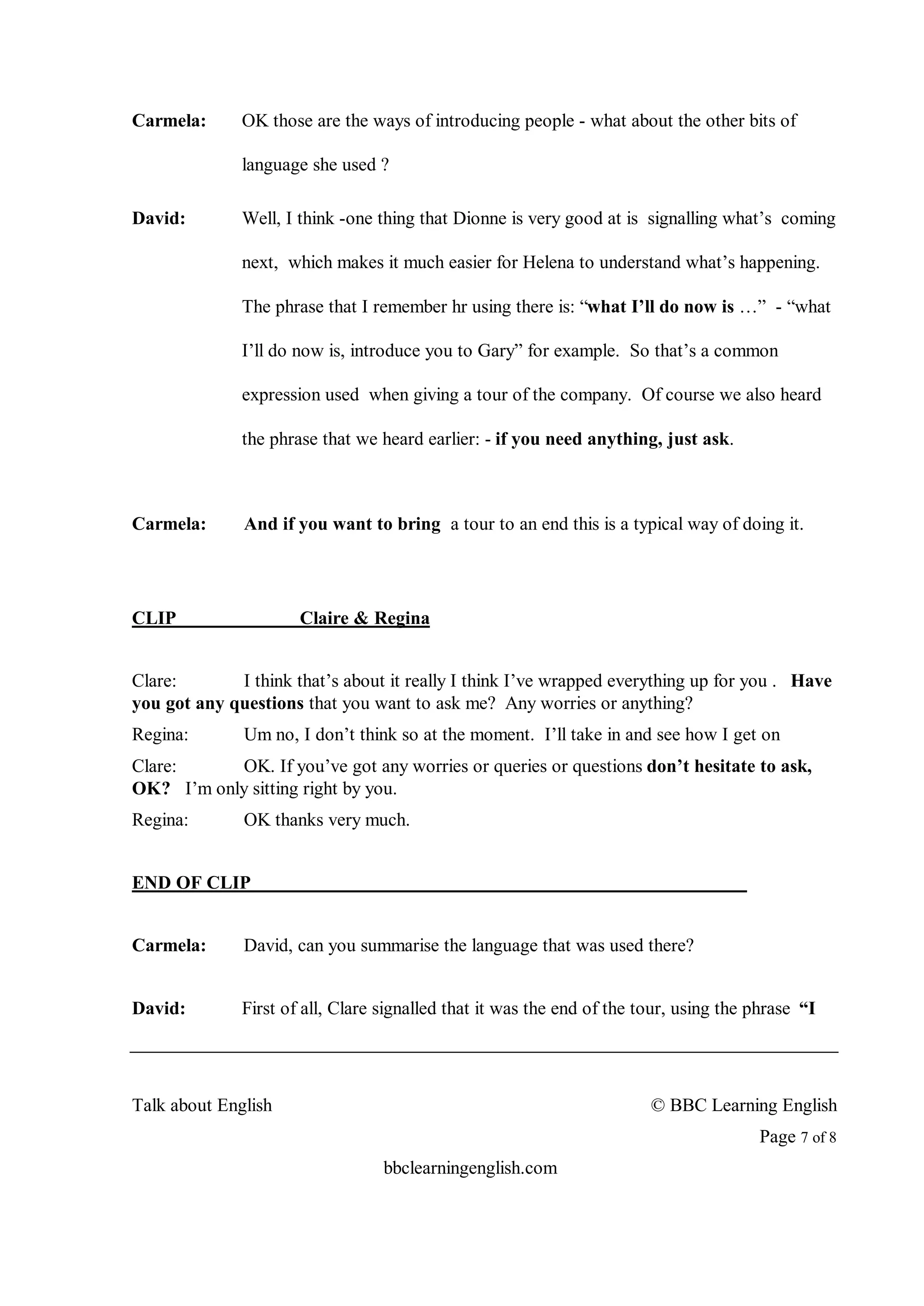 Carmela:      OK those are the ways of introducing people - what about the other bits of

              language she used ?

David:        Well, I think -one thing that Dionne is very good at is signalling what’s coming

              next, which makes it much easier for Helena to understand what’s happening.

              The phrase that I remember hr using there is: “what I’ll do now is …” - “what

              I’ll do now is, introduce you to Gary” for example. So that’s a common

              expression used when giving a tour of the company. Of course we also heard

              the phrase that we heard earlier: - if you need anything, just ask.



Carmela:      And if you want to bring a tour to an end this is a typical way of doing it.




CLIP                  Claire & Regina


Clare:       I think that’s about it really I think I’ve wrapped everything up for you . Have
you got any questions that you want to ask me? Any worries or anything?
Regina:       Um no, I don’t think so at the moment. I’ll take in and see how I get on
Clare:     OK. If you’ve got any worries or queries or questions don’t hesitate to ask,
OK? I’m only sitting right by you.
Regina:       OK thanks very much.


END OF CLIP


Carmela:      David, can you summarise the language that was used there?


David:        First of all, Clare signalled that it was the end of the tour, using the phrase “I




Talk about English                                                      © BBC Learning English
                                                                                       Page 7 of 8
                                  bbclearningenglish.com
 