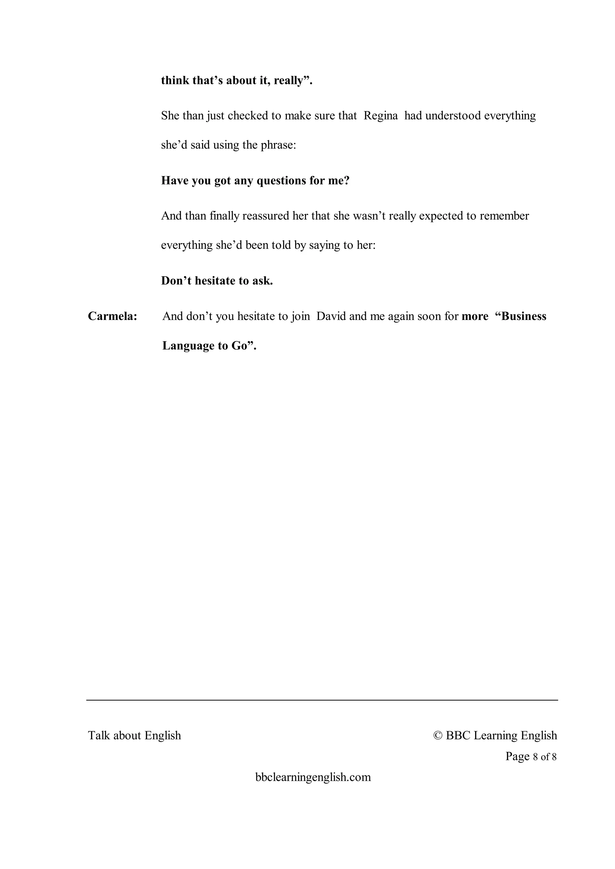 think that’s about it, really”.

              She than just checked to make sure that Regina had understood everything

              she’d said using the phrase:

              Have you got any questions for me?

              And than finally reassured her that she wasn’t really expected to remember

              everything she’d been told by saying to her:

              Don’t hesitate to ask.

Carmela:      And don’t you hesitate to join David and me again soon for more “Business

              Language to Go”.




Talk about English                                                  © BBC Learning English
                                                                                   Page 8 of 8
                                 bbclearningenglish.com
 
