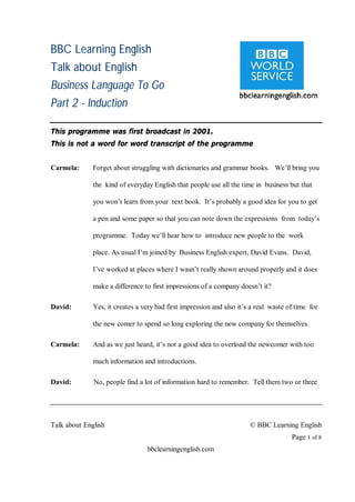 BBC Learning English
Talk about English
Business Language To Go
Part 2 - Induction

This programme was first broadcast in 2001.
This is not a word for word transcript of the programme


Carmela:      Forget about struggling with dictionaries and grammar books. We’ll bring you

              the kind of everyday English that people use all the time in business but that

              you won’t learn from your text book. It’s probably a good idea for you to get

              a pen and some paper so that you can note down the expressions from today’s

              programme. Today we’ll hear how to introduce new people to the work

              place. As usual I’m joined by Business English expert, David Evans. David,

              I’ve worked at places where I wasn’t really shown around properly and it does

              make a difference to first impressions of a company doesn’t it?

David:        Yes, it creates a very bad first impression and also it’s a real waste of time for

              the new comer to spend so long exploring the new company for themselves.

Carmela:      And as we just heard, it’s not a good idea to overload the newcomer with too

              much information and introductions.

David:        No, people find a lot of information hard to remember. Tell them two or three




Talk about English                                                     © BBC Learning English
                                                                                      Page 1 of 8
                                 bbclearningenglish.com
 