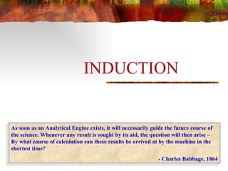 INDUCTION As soon as an Analytical Engine exists, it will necessarily guide the future course of the science. Whenever any result is sought by its aid, the question will then arise – By what course of calculation can these results be arrived at by the machine in the shortest time? - Charles Babbage, 1864 