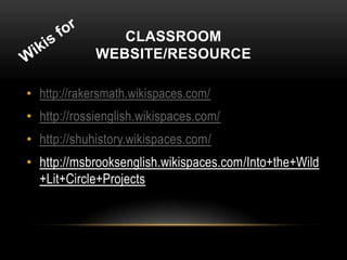 CLASSROOM
             WEBSITE/RESOURCE

• http://rakersmath.wikispaces.com/
• http://rossienglish.wikispaces.com/
• http://shuhistory.wikispaces.com/
• http://msbrooksenglish.wikispaces.com/Into+the+Wild
  +Lit+Circle+Projects
 