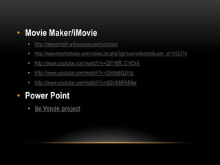 • Movie Maker/iMovie
  • http://rakersmath.wikispaces.com/Vodcast
  • http://www.teachertube.com/videoList.php?pg=uservideolist&user_id=512370
  • http://www.youtube.com/watch?v=QFH8R_CHCk4
  • http://www.youtube.com/watch?v=Qki9z6QJVIg
  • http://www.youtube.com/watch?v=dQIc6MFkB4w

• Power Point
  • Se Vende project
 