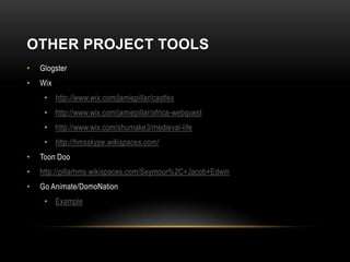 OTHER PROJECT TOOLS
•   Glogster
•   Wix
     • http://www.wix.com/jamiepillar/castles
     • http://www.wix.com/jamiepillar/africa-webquest
     • http://www.wix.com/shumake3/medieval-life
     • http://hmsskype.wikispaces.com/
•   Toon Doo
•   http://pillarhms.wikispaces.com/Seymour%2C+Jacob+Edwin
•   Go Animate/DomoNation
     • Example
 