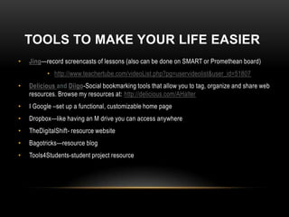 TOOLS TO MAKE YOUR LIFE EASIER
•   Jing—record screencasts of lessons (also can be done on SMART or Promethean board)
          • http://www.teachertube.com/videoList.php?pg=uservideolist&user_id=51807
•   Delicious and Diigo-Social bookmarking tools that allow you to tag, organize and share web
    resources. Browse my resources at: http://delicious.com/AHalter
•   I Google –set up a functional, customizable home page
•   Dropbox—like having an M drive you can access anywhere
•   TheDigitalShift- resource website
•   Bagotricks—resource blog
•   Tools4Students-student project resource
 