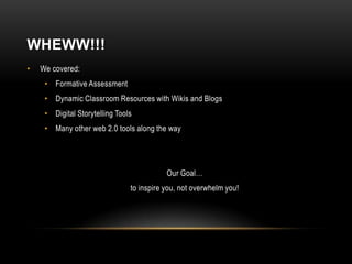 WHEWW!!!
•   We covered:
     • Formative Assessment
     • Dynamic Classroom Resources with Wikis and Blogs
     • Digital Storytelling Tools
     • Many other web 2.0 tools along the way




                                           Our Goal…
                                to inspire you, not overwhelm you!
 