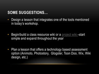 SOME SUGGESTIONS…
• Design a lesson that integrates one of the tools mentioned
  in today’s workshop.


• Begin/build a class resource wiki or a project wiki--start
  simple and expand throughout the year


• Plan a lesson that offers a technology based assessment
  option (Animoto, Photostory, Glogster, Toon Doo, Wix, Wiki
  design, etc.)
 