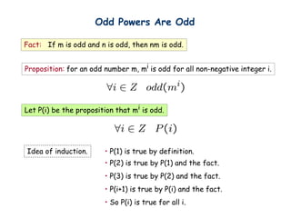 Odd Powers Are Odd

Fact: If m is odd and n is odd, then nm is odd.


Proposition: for an odd number m, mi is odd for all non-negative integer i.




Let P(i) be the proposition that mi is odd.




Idea of induction.      • P(1) is true by definition.
                        • P(2) is true by P(1) and the fact.
                        • P(3) is true by P(2) and the fact.
                        • P(i+1) is true by P(i) and the fact.
                        • So P(i) is true for all i.
 