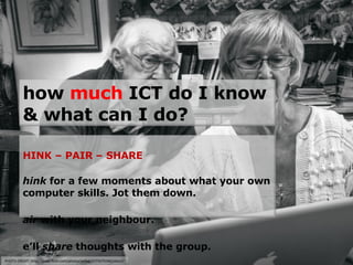 PHOTO CREDIT: http://www.flickr.com/photos/willyg/2775075540/sizes/l/ how  much  ICT do I know & what can I do? THINK – PAIR – SHARE Think  for a few moments about what your own computer skills. Jot them down. Pair  with your neighbour. We’ll  share  thoughts with the group. 