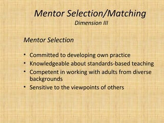 Mentor Selection/Matching
                   Dimension III

Mentor Selection
• Committed to developing own practice
• Knowledgeable about standards-based teaching
• Competent in working with adults from diverse
  backgrounds
• Sensitive to the viewpoints of others
 