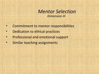 Mentor Selection
                        Dimension III

•   Commitment to mentor responsibilities
•   Dedication to ethical practices
•   Professional and emotional support
•   Similar teaching assignments
 