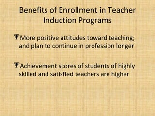 Benefits of Enrollment in Teacher
         Induction Programs
More positive attitudes toward teaching;
 and plan to continue in profession longer

Achievement scores of students of highly
 skilled and satisfied teachers are higher
 