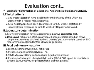 Evaluation cont…
 Criteria for Confirmation of Gestational Age and Fetal Pulmonary Maturity
I.Clinical criteria
1.≥39 weeks' gestation have elapsed since the first day of the LNMP in a
women with a regular menstrual cycle.
2.Fetal heart tones have been documented for ≥20 weeks' gestation by
nonelectronic fetoscope or for ≥30 weeks by Doppler ultrasound.
II.Laboratory determination
1.≥36 weeks' gestation have elapsed since a positive serum Hcg test.
2.Ultrasound estimation of GA is considered accurate if it is based on crown-
rump measurements obtained at 6 to 11 weeks' gestation or it is based on BPD
measurements obtained before 20 weeks' gestation.
III.Fetal pulmonary maturity
1. Lecithin/sphingomyelin (L/S) ratio >2:1
2. Presence of phosphatidylglycerol (PG)
3. TDxFLM assay ≥70 mg surfactant per 1 g albumin present
4. Presence of saturated phosphatidylcholine (SPC) ≥ 500 ng/mL in nondiabetic
patients (≥1000 ng/mL for pregestational diabetic patients)
 