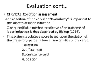 Evaluation cont…
 CERVICAL Condition assessement
-The condition of the cervix or "favorability“ is important to
the success of labor induction
- One quantifiable method predictive of an outcome of
labor induction is that described by Bishop (1964).
- This system tabulates a score based upon the station of
the presenting part and four characteristics of the cervix:
1.dilatation
2. effacement
3.consistency, and
4. position
 
