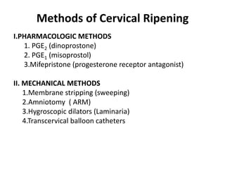 Methods of Cervical Ripening
I.PHARMACOLOGIC METHODS
1. PGE2 (dinoprostone)
2. PGE1 (misoprostol)
3.Mifepristone (progesterone receptor antagonist)
II. MECHANICAL METHODS
1.Membrane stripping (sweeping)
2.Amniotomy ( ARM)
3.Hygroscopic dilators (Laminaria)
4.Transcervical balloon catheters
 