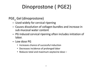 16
Dinoprostone ( PGE2)
PGE2 Gel (dinoprostone)
– Used widely for cervical ripening
– Causes dissolution of collagen bundles and increase in
sub mucosal water content
– PG induced cervical ripening often includes initiation of
labor.
– Low dose PG
• Increases chance of successful induction
• Decreases incidence of prolonged labor
• Reduces total and maximum oxytocine dose –
 