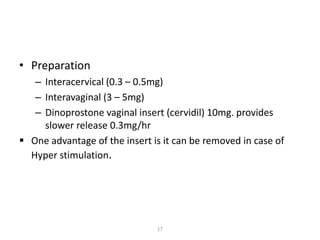 17
• Preparation
– Interacervical (0.3 – 0.5mg)
– Interavaginal (3 – 5mg)
– Dinoprostone vaginal insert (cervidil) 10mg. provides
slower release 0.3mg/hr
 One advantage of the insert is it can be removed in case of
Hyper stimulation.
 