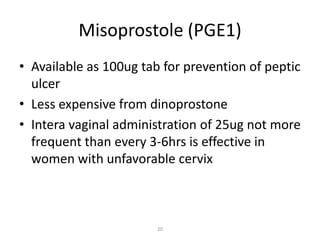 20
Misoprostole (PGE1)
• Available as 100ug tab for prevention of peptic
ulcer
• Less expensive from dinoprostone
• Intera vaginal administration of 25ug not more
frequent than every 3-6hrs is effective in
women with unfavorable cervix
 