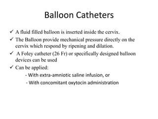 Balloon Catheters
 A fluid filled balloon is inserted inside the cervix.
 The Balloon provide mechanical pressure directly on the
cervix which respond by ripening and dilation.
 A Foley catheter (26 Fr) or specifically designed balloon
devices can be used
 Can be applied:
- With extra-amniotic saline infusion, or
- With concomitant oxytocin administration
 