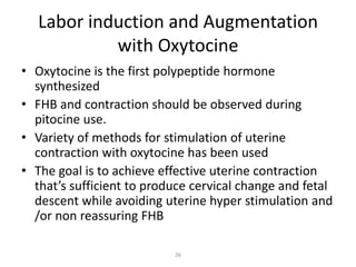 26
Labor induction and Augmentation
with Oxytocine
• Oxytocine is the first polypeptide hormone
synthesized
• FHB and contraction should be observed during
pitocine use.
• Variety of methods for stimulation of uterine
contraction with oxytocine has been used
• The goal is to achieve effective uterine contraction
that’s sufficient to produce cervical change and fetal
descent while avoiding uterine hyper stimulation and
/or non reassuring FHB
 