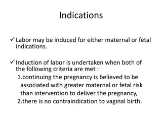 Indications
Labor may be induced for either maternal or fetal
indications.
Induction of labor is undertaken when both of
the following criteria are met :
1.continuing the pregnancy is believed to be
associated with greater maternal or fetal risk
than intervention to deliver the pregnancy,
2.there is no contraindication to vaginal birth.
 
