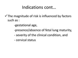 Indications cont…
The magnitude of risk is influenced by factors
such as :
-gestational age,
-presence/absence of fetal lung maturity,
- severity of the clinical condition, and
- cervical status
 