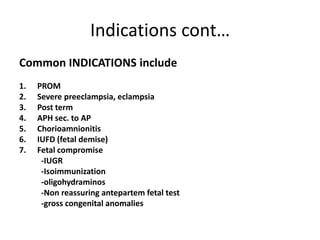 Indications cont…
Common INDICATIONS include
1. PROM
2. Severe preeclampsia, eclampsia
3. Post term
4. APH sec. to AP
5. Chorioamnionitis
6. IUFD (fetal demise)
7. Fetal compromise
-IUGR
-Isoimmunization
-oligohydraminos
-Non reassuring antepartem fetal test
-gross congenital anomalies
 