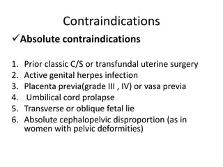 Contraindications
Absolute contraindications
1. Prior classic C/S or transfundal uterine surgery
2. Active genital herpes infection
3. Placenta previa(grade III , IV) or vasa previa
4. Umbilical cord prolapse
5. Transverse or oblique fetal lie
6. Absolute cephalopelvic disproportion (as in
women with pelvic deformities)
 