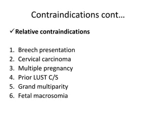 Contraindications cont…
Relative contraindications
1. Breech presentation
2. Cervical carcinoma
3. Multiple pregnancy
4. Prior LUST C/S
5. Grand multiparity
6. Fetal macrosomia
 
