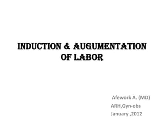 INDUCTION & AUGUMENTATION
OF LABOR
Afework A. (MD)
ARH,Gyn-obs
January ,2012
 