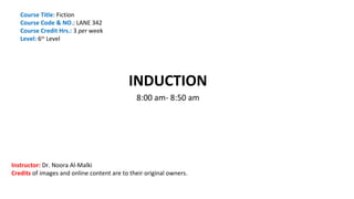 INDUCTION
8:00 am- 8:50 am
Course Title: Fiction
Course Code & NO.: LANE 342
Course Credit Hrs.: 3 per week
Level: 6th
Level
Instructor: Dr. Noora Al-Malki
Credits of images and online content are to their original owners.
 