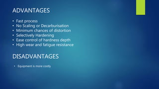 ADVANTAGES
• Fast process
• No Scaling or Decarburisation
• Minimum chances of distortion
• Selectively Hardening
• Ease control of hardness depth
• High wear and fatigue resistance
DISADVANTAGES
• Equipment is more costly
 