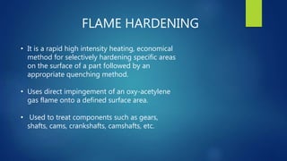 FLAME HARDENING
• It is a rapid high intensity heating, economical
method for selectively hardening specific areas
on the surface of a part followed by an
appropriate quenching method.
• Uses direct impingement of an oxy-acetylene
gas flame onto a defined surface area.
• Used to treat components such as gears,
shafts, cams, crankshafts, camshafts, etc.
 