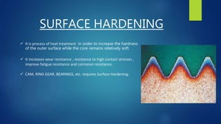 SURFACE HARDENING
 It is process of heat treatment in order to increase the hardness
of the outer surface while the core remains relatively soft.
 It increases wear resistance , resistance to high contact stresses ,
improve fatigue resistance and corrosion resistance.
 CAM, RING GEAR, BEARINGS, etc. requires Surface Hardening.
 