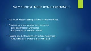 WHY CHOOSE INDUCTION HARDENING ?
• Has much faster heating rate than other methods.
• Provides for more control over outcome
- Less distortion of workpiece
- Easy control of hardness depth
• Heating can be localized for surface hardening
- Allows the core metal to be unaffected
 
