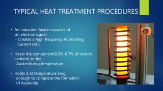 TYPICAL HEAT TREATMENT PROCEDURES
• An induction heater consists of
an electromagnet
- Creates a high frequency Alternating
Current (AC).
• Heats the component(0.3%-0.7% of carbon
content) to the
Austenitizing temperature.
• Holds it at temperature long
enough to complete the formation
of Austenite.
 