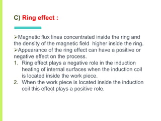 C) Ring effect :
Magnetic ﬂux lines concentrated inside the ring and
the density of the magnetic ﬁeld higher inside the ring.
Appearance of the ring effect can have a positive or
negative effect on the process.
1. Ring effect plays a negative role in the induction
heating of internal surfaces when the induction coil
is located inside the work piece.
2. When the work piece is located inside the induction
coil this effect plays a positive role.
 