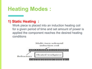 Heating Modes :
1) Static Heating :
Work piece is placed into an induction heating coil
for a given period of time and set amount of power is
applied the component reaches the desired heating
conditions
 