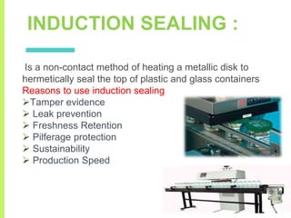 INDUCTION SEALING :
Is a non-contact method of heating a metallic disk to
hermetically seal the top of plastic and glass containers
Reasons to use induction sealing
Tamper evidence
 Leak prevention
 Freshness Retention
 Pilferage protection
 Sustainability
 Production Speed
 