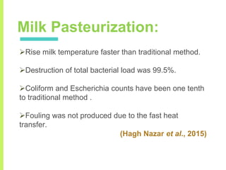 Milk Pasteurization:
Rise milk temperature faster than traditional method.
Destruction of total bacterial load was 99.5%.
Coliform and Escherichia counts have been one tenth
to traditional method .
Fouling was not produced due to the fast heat
transfer.
(Hagh Nazar et al., 2015)
 